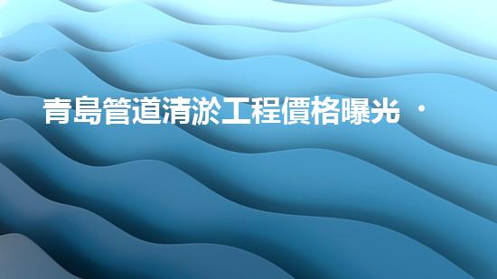 青島管道清淤工程價格曝光！究竟是天價還是良心價？